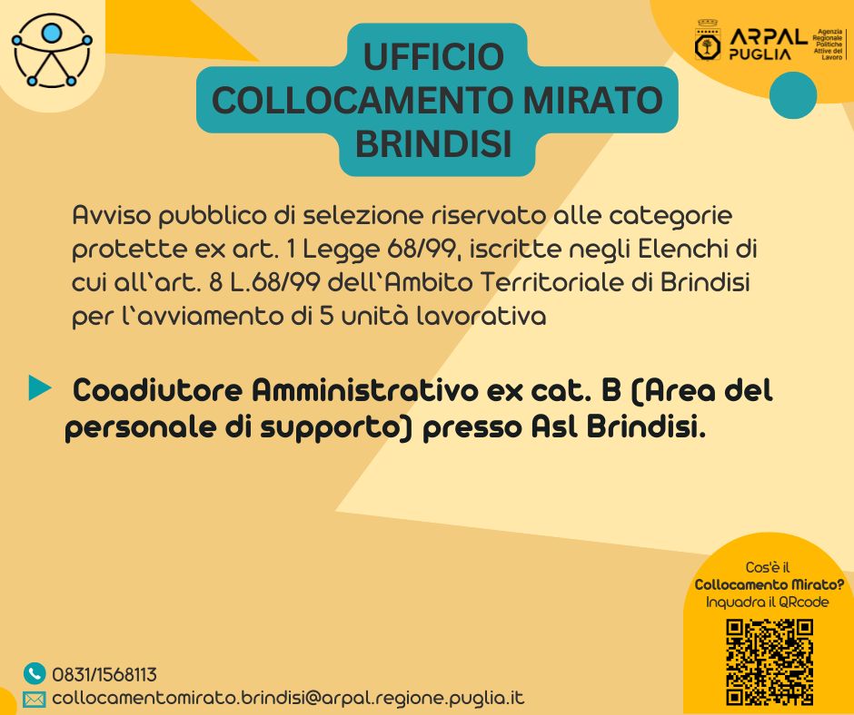 L. 68/99. APPROVAZIONE AVVISO PUBBLICO DI SELEZIONE RISERVATO ALLE PERSONE CON DISABILITÀ ISCRITTE NEGLI ELENCHI DI CUI ALL’ART. 8 L. N. 68/99 DELL’AMBITO TERRITORIALE DI BRINDISI, PER L’ AVVIAMENTO DI N. 05 UNITÀ LAVORATIVE EX ART. 1 LEGGE 68/99, A TEMPO INDETERMINATO E PIENO, CON IL PROFILO PROFESSIONALE DI COADIUTORE AMMINISTRATIVO EX CAT. B (AREA DEL PERSONALE DI SUPPORTO) DA ASSUMERE PRESSO ASL BRINDISI.